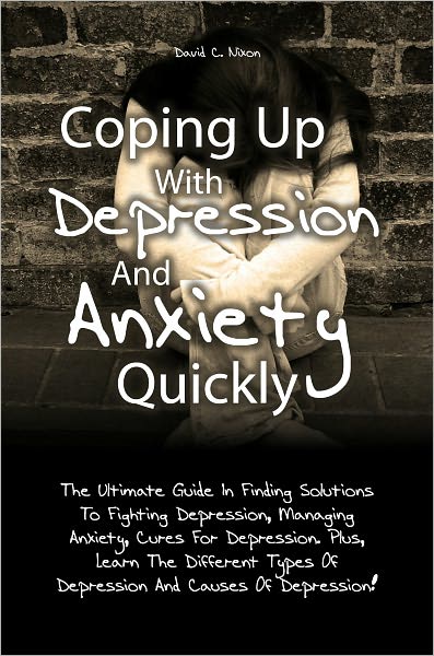 Coping Up With Depression And Anxiety Quickly: The Ultimate Guide In Finding Solutions To Fighting Depression, Managing Anxiety, Cures For Depression. Plus, Learn The Different Types Of Depression And Causes Of Depression!