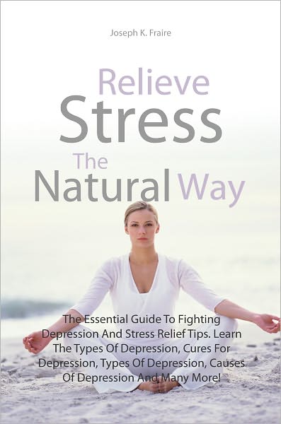 Relieve Stress The Natural Way: The Essential Guide To Fighting Depression And Stress Relief Tips. Learn The Types Of Depression, Cures For Depression, Types Of Depression, Causes Of Depression And Many More!