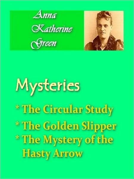 Anna Katherine Green - Mysteries Vol I - The Circular Study, The Golden Slipper, & The Mystery of the Hasty Arrow