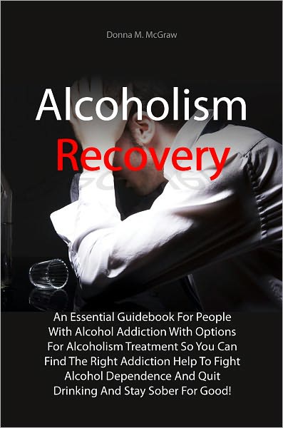 Alcoholism Recovery: An Essential Guidebook For People With Alcohol Addiction With Options For Alcoholism Treatment So You Can Find The Right Addiction Help To Fight Alcohol Dependence And Quit Drinking And Stay Sober For Good!