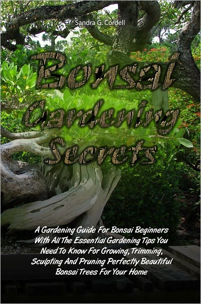 Bonsai Gardening Secrets: A Gardening Guide For Bonsai Beginners With All The Essential Gardening Tips You Need To Know For Growing, Trimming, Sculpting And Pruning Perfectly Beautiful Bonsai Trees For Your Home
