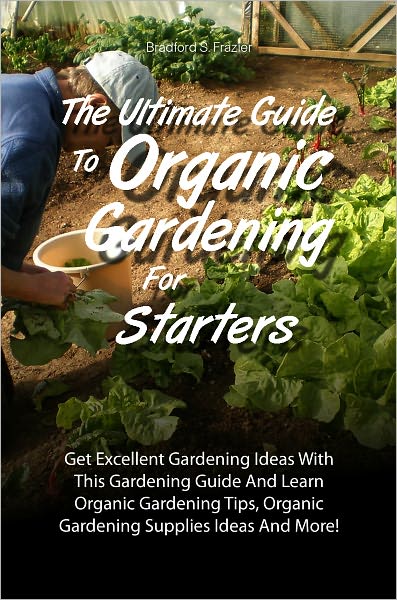 The Ultimate Guide To Organic Gardening For Starters: Get Excellent Gardening Ideas With This Gardening Guide And Learn Organic Gardening Tips, Organic Gardening Supplies Ideas And More!