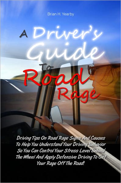 A Driver’s Guide To Road Rage: Driving Tips On Road Rage Signs And Causes To Help You Understand Your Driving Behavior So You Can Control Your Stress Level Behind The Wheel And Apply Defensive Driving To Get Your Rage Off The Road!