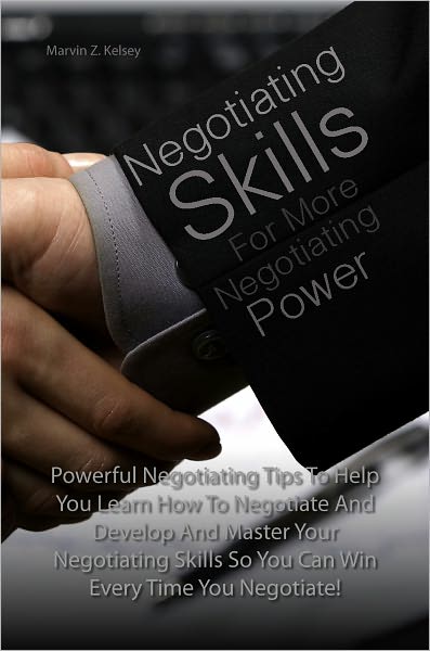 Negotiating Skills For More Negotiating Power: Powerful Negotiating Tips To Help You Learn How To Negotiate And Develop And Master Your Negotiating Skills So You Can Win Every Time You Negotiate!