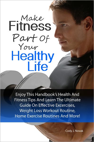 Make Fitness Part Of Your Healthy Life: Enjoy This Handbook’s Health And Fitness Tips And Learn The Ultimate Guide On Effective Excercises, Weight Loss Workout Routine, Home Exercise Routines And More!