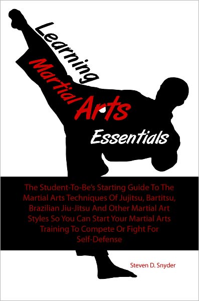 Learning Martial Arts Essentials: The Student-To-Be’s Starting Guide To The Martial Arts Techniques Of Jujitsu, Bartitsu, Brazilian Jiu-Jitsu And Other Martial Art Styles So You Can Start Your Martial Arts Training To Compete Or Fight For Self-Defe