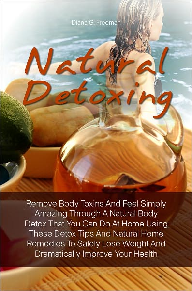 Natural Detoxing: Remove Body Toxins And Feel Simply Amazing Through A Natural Body Detox That You Can Do At Home Using These Detox Tips And Natural Home Remedies To Safely Lose Weight And Dramatically Improve Your Health