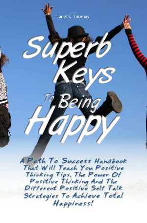 Superb Keys To Being Happy: A Path To Success Handbook That Will Teach You Positive Thinking Tips, The Power Of Positive Thinking And The Different Positive Self Talk Strategies To Achieve Total Happiness!