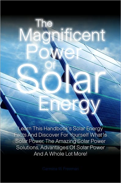 The Magnificent Power Of Solar Energy: Learn This Handbook’s Solar Energy Facts And Discover For Yourself What Is Solar Power, The Amazing Solar Power Solutions, Advantages Of Solar Power And A Whole Lot More!