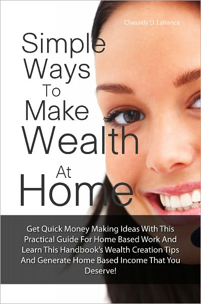 Simple Ways To Make Wealth At Home: Get Quick Money Making Ideas With This Practical Guide For Home Based Work And Learn This Handbook’s Wealth Creation Tips And Generate Home Based Income That You Deserve!