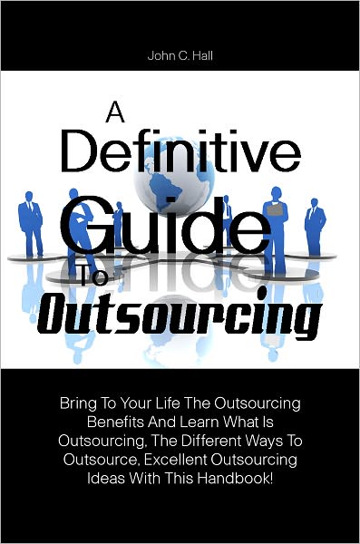 A Definitive Guide To Outsourcing: Bring To Your Life The Outsourcing Benefits And Learn What Is Outsourcing, The Different Ways To Outsource, Excellent Outsourcing Ideas With This Handbook!