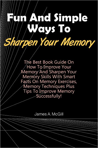 Fun And Simple Ways To Sharpen Your Memory: The Best Book Guide On How To Improve Your Memory And Sharpen Your Memory Skills With Smart Facts On Memory Exercises, Memory Techniques Plus Tips To Improve Memory Successfully!