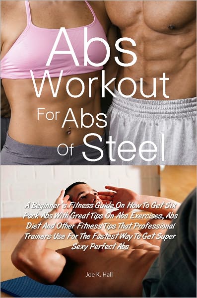 Abs Workout for Abs Of Steel: A Beginner’s Fitness Guide On How To Get Six Pack Abs With Great Tips On Abs Exercises, Abs Diet And Other Fitness Tips That Professional Trainers Use For The Fastest Way To Get Super Sexy Perfect Abs