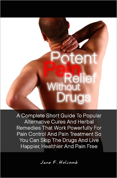 Potent Pain Relief Without Drugs: A Complete Short Guide To Popular Alternative Cures And Herbal Remedies That Work Powerfully For Pain Control And Pain Treatment So You Can Skip The Drugs And Live Happier, Healthier And Pain Free