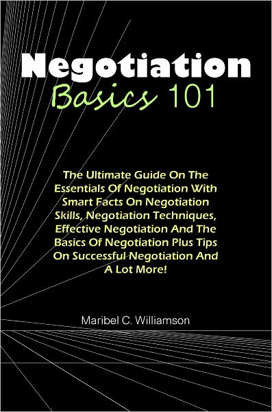 Negotiation Basics 101: The Ultimate Guide On The Essentials Of Negotiation With Smart Facts On Negotiation Skills, Negotiation Techniques, Effective Negotiation And The Basics Of Negotiation Plus Tips On Successful Negotiation And A Lot More