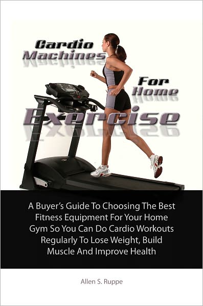 Cardio Machines For Home Exercise: A Buyer’s Guide To Choosing The Best Fitness Equipment For Your Home Gym So You Can Do Cardio Workouts Regularly To Lose Weight, Build Muscle And Improve Health