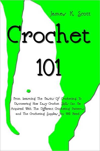 Crochet 101: From Learning The Basics Of Crocheting, To Discovering How Easy Crochet Skills Can Be Acquired With The Different Crocheting Patterns and The Crocheting Supplies You Will Need