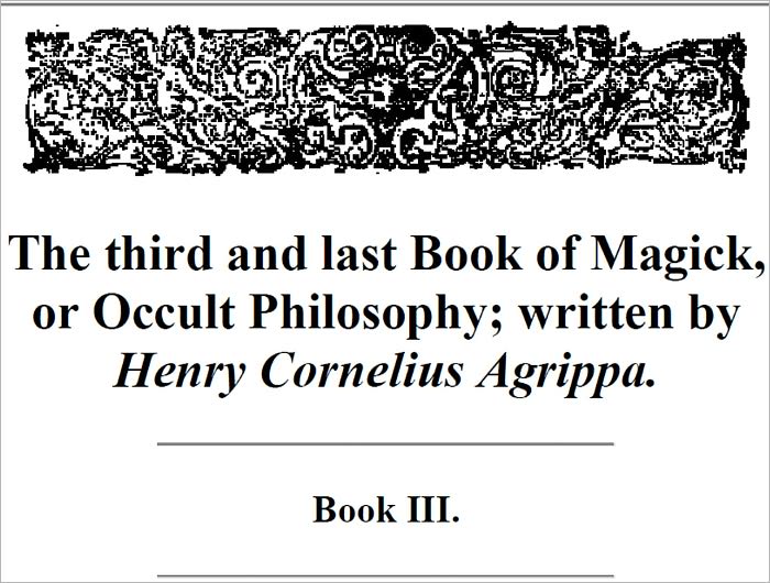 The third and last Book of Magick, or Occult Philosophy - Written by that Famous Man Henry Cornelius Agrippa, Knight, And Doctor of both Laws, Counsellor to Caesars Sacred Majesty, and Judge of the Prerogative Court.