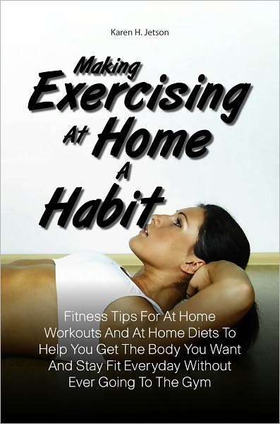 Making Exercising At Home A Habit:Fitness Tips For At Home Workouts And At Home Diets To Help You Get The Body You Want And Stay Fit Everyday Without Ever Going To The Gym