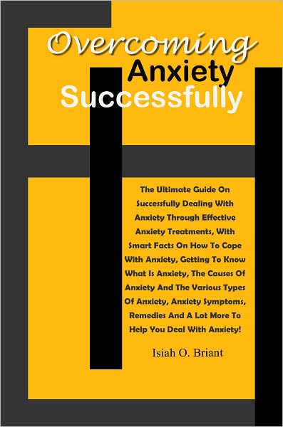 Overcoming Anxiety Successfully: The Ultimate Guide On Successfully Dealing With Anxiety Through Effective Anxiety Treatments, With Smart Facts On How To Cope With Anxiety, Getting To Know What Is Anxiety, The Causes Of Anxiety And The Various Types