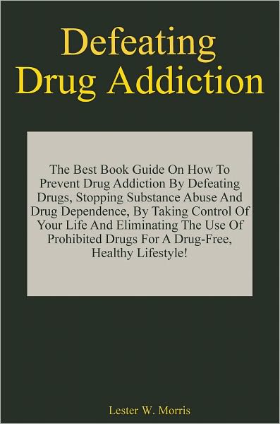 Defeating Drug Addiction: The Best Book Guide On How To Prevent Drug Addiction By Defeating Drugs, Stopping Substance Abuse And Drug Dependence, By Taking Control Of Your Life And Eliminating The Use Of Prohibited Drugs For A Drug-Free, Healthy Lifestyle