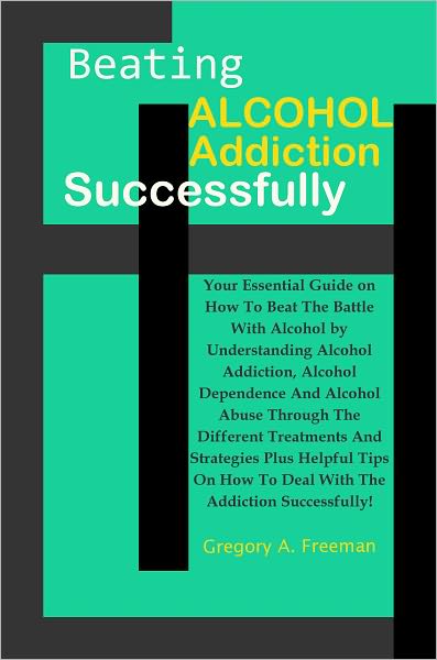 Beating Alcohol Addiction Successfully: Your Essential Guide on How To Beat The Battle With Alcohol by Understanding Alcohol Addiction, Alcohol Dependence And Alcohol Abuse Through The Different Treatments And Strategies Plus Helpful Tips On How To Deal..