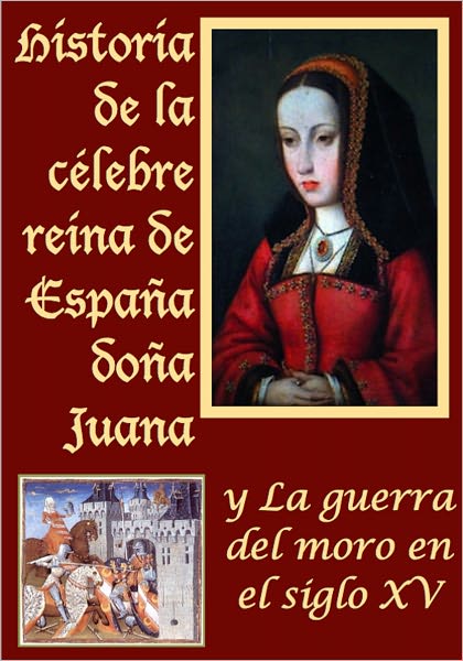Historia de la celebre reina de Espa&Atilde;±a do&Atilde;±a Juana llamada vulgarmente la loca y La guerra del moro