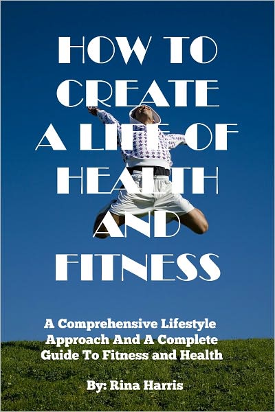 How To Create A Life Of Health and Fitness:A Comprehensive Lifestyle Approach and Complete Guide To Fitness and Health