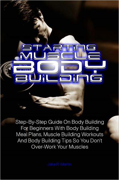 Starting Muscle Body Building:Step-By-Step Guide On Body Building For Beginners With Body Building Meal Plans, Muscle Building Workouts And Body Building Tips So You Don’t Over-Work Your Muscles