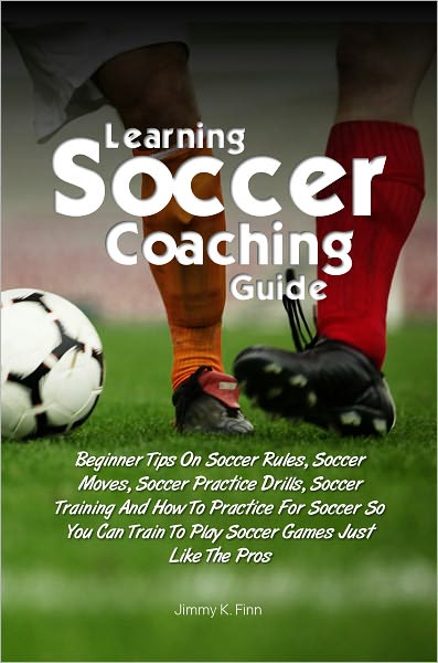 Learning Soccer Coaching Guide:Beginner Tips On Soccer Rules, Soccer Moves, Soccer Practice Drills, Soccer Training And How To Practice For Soccer So You Can Train To Play Soccer Games Just Like The Pros