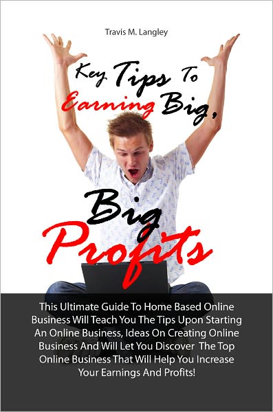 Key Tips To Earning Big, Big Profits: This Ultimate Guide To Home Based Online Business Will Teach You The Tips Upon Starting An Online Business, Ideas On Creating Online Business And Will Let You Discover The Top Online Business That Will Help You Incr