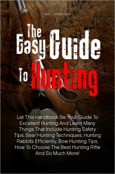 The Easy Guide To Hunting: Let This Handbook Be Your Guide To Excellent Hunting And Learn Many Things That Include Hunting Safety Tips, Bear Hunting Techniques, Hunting Rabbits Efficiently, Bow Hunting Tips, How To Choose The Best Hunting Rifle And So Muc