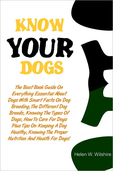 Know Your Dogs Better: The Best Book Guide On Everything Essential About Dogs With Smart Facts On Dog Breeding, The Different Dog Breeds, Knowing The Types Of Dogs, How To Care For Dogs Plus Tips On Keeping A Dog Healthy, Knowing The Proper Nutrition And