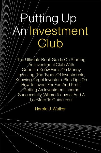 Putting Up An Investment Club: The Ultimate Book Guide On Starting An Investment Club With Good-To-Know Facts On Money Investing, The Types Of Investments, Knowing Target Investors, Plus Tips On How To Invest For Fun And Profit, Getting An Investment