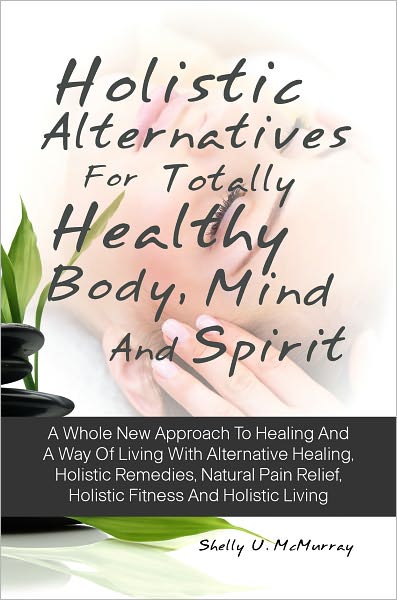 Holistic Alternatives For Totally Healthy Body, Mind And Spirit: A Whole New Approach To Healing And A Way Of Living With Alternative Healing, Holistic Remedies, Natural Pain Relief, Holistic Fitness And Holistic Living