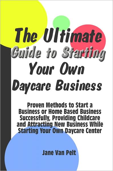 The Ultimate Guide to Starting Your Own Daycare Business: Proven Methods to Start a Business or Home Based Business Successfully, Providing Childcare and Attracting New Business While Starting Your Own Daycare Center