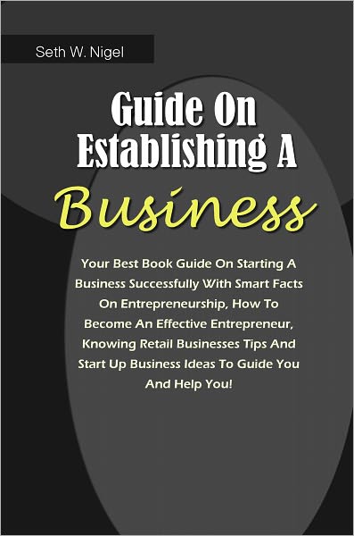 Guide On Establishing A Business: Your Best Book Guide On Starting A Business Successfully With Smart Facts On Entrepreneurship, How To Become An Effective Entrepreneur, Knowing Retail Businesses Tips And Start Up Business Ideas To Guide You And Help You!