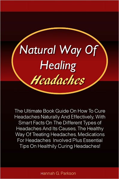 Natural Way Of Healing Headaches: The Ultimate Book Guide On How To Cure Headaches Naturally And Effectively, With Smart Facts On The Different Types of Headaches And Its Causes, The Healthy Way Of Treating Headaches, Medications For Headaches Involved