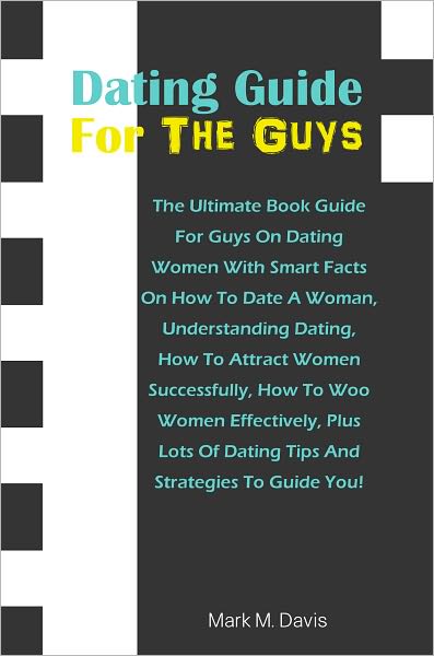 Dating Guide For The GuysThe: Ultimate Book Guide For Guys On Dating Women With Smart Facts On How To Date A Woman, Understanding Dating, How To Attract Women Successfully, How To Woo Women Effectively, Plus Lots Of Dating Tips And Strategies To Guide You
