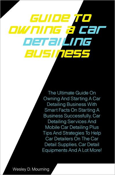 Guide To Owning A Car Detailing Business : The Ultimate Guide On Owning And Starting A Car Detailing Business With Smart Facts On Starting A Business Successfully,Car Detailing Services And Mobile Car Detailing Plus Tips And Strategies To Help Car Details