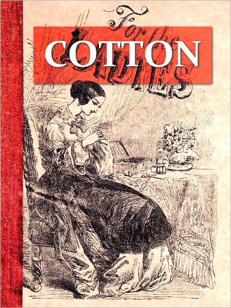 Cotton, Its Progress from the Field to the Needle Being a Brief Sketch of the Culture of the Plant, Its Picking, Cleaning, Packing, Shipment, and Manufacture [Illustrated]