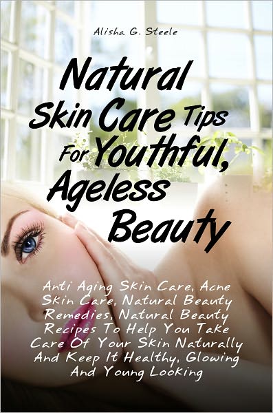 Natural Skin Care Tips For Youthful, Ageless Beauty: Anti Aging Skin Care, Acne Skin Care, Natural Beauty Remedies, Natural Beauty Recipes To Help You Take Care Of Your Skin Naturally And Keep It Healthy, Glowing And Young Looking