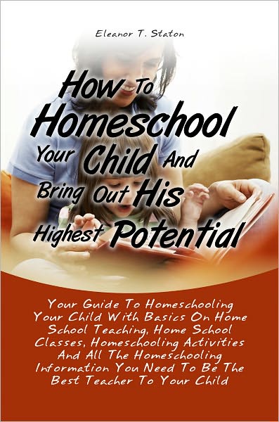 How To Homeschool Your Child And Bring Out His Highest Potential:Your Guide To Homeschooling Your Child With Basics On Home School Teaching, Home School Classes, Homeschooling Activities And All The Homeschooling Information You Need To Be The Best Teache