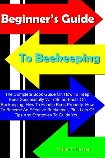 Beginner’s Guide To Beekeeping: The Complete Book Guide On How To Keep Bees Successfully With Smart Facts On Beekeeping, How To Handle Bees Properly, How To Become An Effective Beekeeper, Plus Lots Of Tips And Strategies To Guide You!