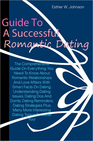 Guide To A Successful Romantic Dating: The Comprehensive Guide On Everything You Need To Know About Romantic Relationships And Love Affairs With Smart Facts On Dating,Understanding Dating Issues,Dating Dos And Don’ts,Dating Reminders,Dating Strateg