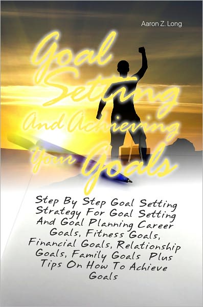 Goal Setting And Achieving Your Goals: Step By Step Goal Setting Strategy For Goal Setting And Goal Planning Career Goals, Fitness Goals, Financial Goals, Relationship Goals, Family Goals Plus Tips On How To Achieve Goals