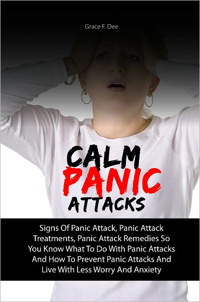 Calm Panic Attacks: Signs Of Panic Attack, Panic Attack Treatments, Panic Attack Remedies So You Know What To Do With Panic Attacks And How To Prevent Panic Attacks And Live With Less Worry And Anxiety
