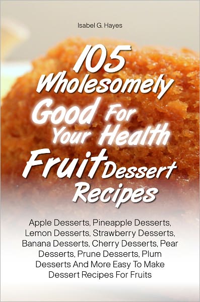 105 Wholesomely Good For Your Health Fruit Dessert Recipes: Apple Desserts, Pineapple Desserts, Lemon Desserts, Strawberry Desserts, Banana Desserts, Cherry Desserts, Pear Desserts, Prune Desserts, Plum Desserts And More Easy To Make Dessert Recipes For F