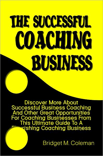 The Successful Coaching Business: Discover More About Successful Business Coaching And Other Great Opportunities For Coaching Businesses From This Ultimate Guide To A Flourishing Coaching Business