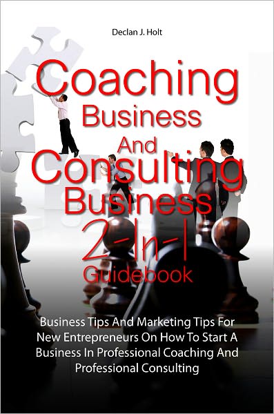 Coaching Business And Consulting Business 2-In-1 Guidebook: Business Tips And Marketing Tips For New Entrepreneurs On How To Start A Business In Professional Coaching And Professional Consulting
